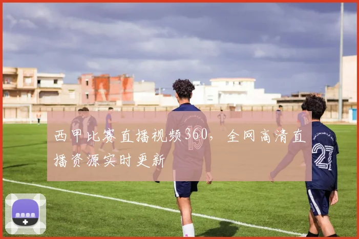 西甲比赛直播视频360，全网高清直播资源实时更新