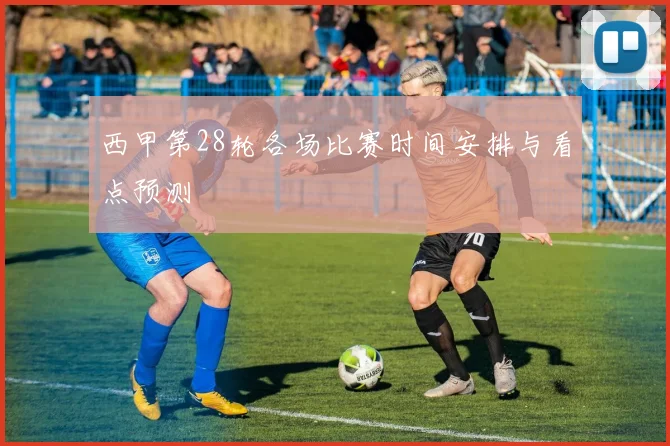 西甲第28轮各场比赛时间安排与看点预测