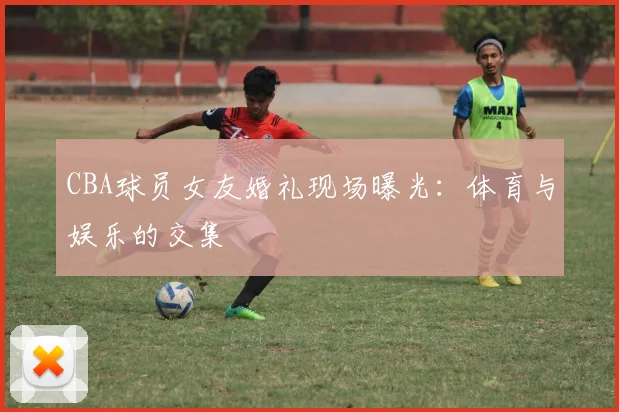 CBA球员女友婚礼现场曝光：体育与娱乐的交集