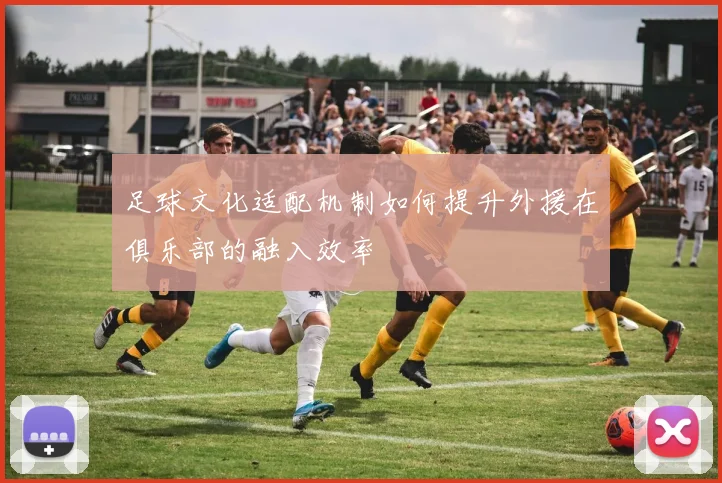 足球文化适配机制如何提升外援在俱乐部的融入效率