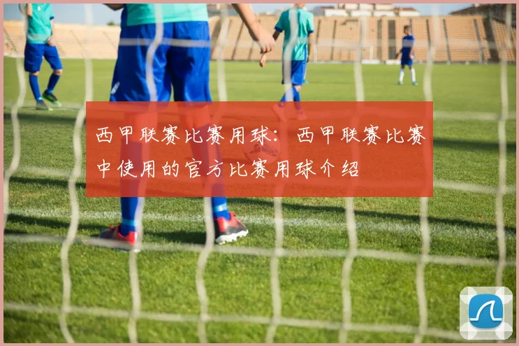 西甲联赛比赛用球：西甲联赛比赛中使用的官方比赛用球介绍