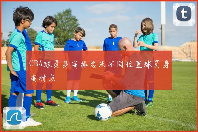 CBA球员身高排名及不同位置球员身高特点